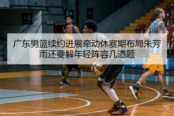 广东男篮续约进展牵动休赛期布局朱芳雨还要解年轻阵容几道题（douyu）